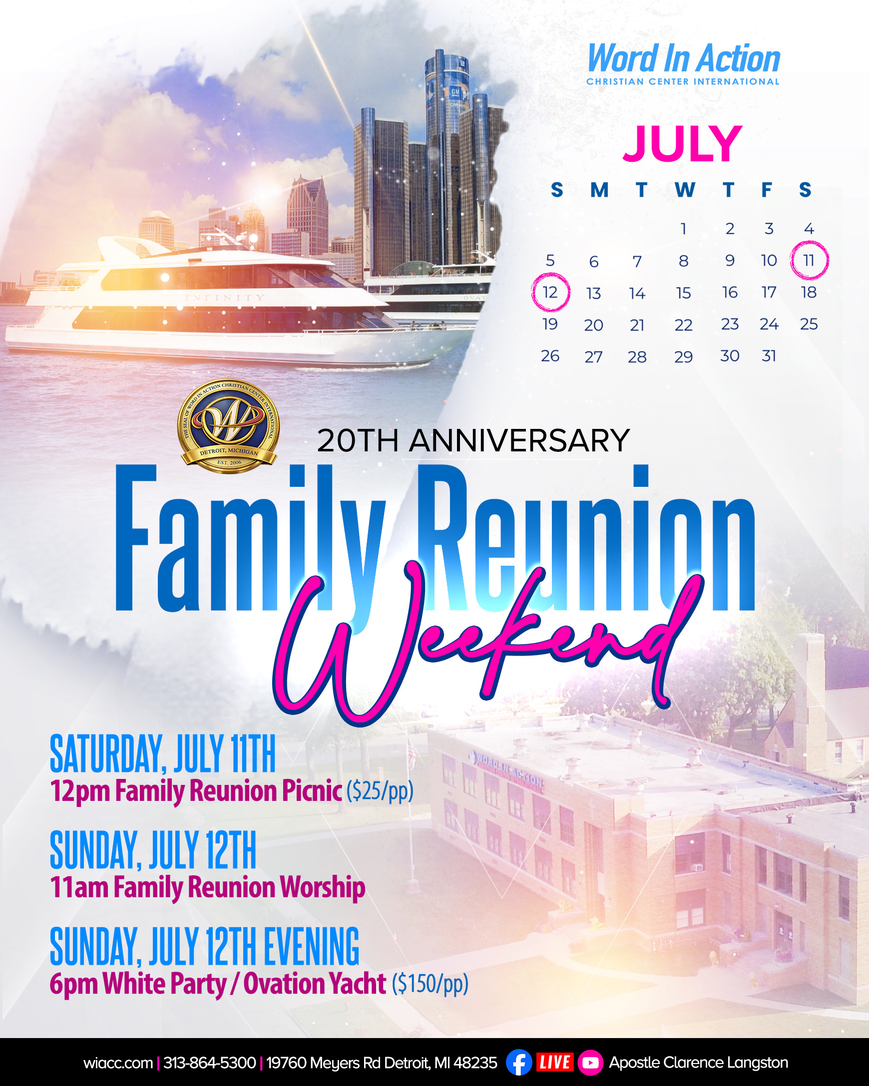 Word In Action 20th Anniversary Family Reunion Weekend Saturday July 11th 12pm Family Reunion Picnic $25 per person, Sunday July 12th Family Reunion Worship and Sunday July 12th Evening 6pm White Party/Ovation Yacht $150 per person WIACC. COM |313-864-5300|19760 MEYERS RD DETROIT, MI 48235 Services Stream live on Facebook and Youtube